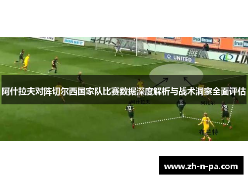 阿什拉夫对阵切尔西国家队比赛数据深度解析与战术洞察全面评估 阿什拉夫对阵切尔西国家队比赛数据深度解析与战术洞察全面评估