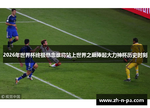 2026年世界杯终极悬念谁将站上世界之巅捧起大力神杯历史时刻