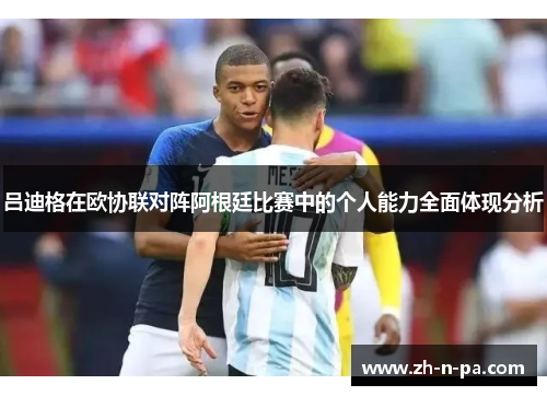 吕迪格在欧协联对阵阿根廷比赛中的个人能力全面体现分析 吕迪格在欧协联对阵阿根廷比赛中的个人能力全面体现分析