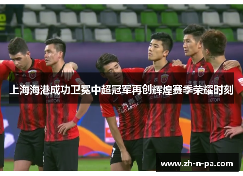 上海海港成功卫冕中超冠军再创辉煌赛季荣耀时刻 上海海港成功卫冕中超冠军再创辉煌赛季荣耀时刻