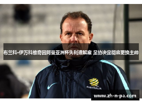 布兰科·伊万科维奇因阿曼亚洲杯失利遭解雇 足协决定彻底更换主帅