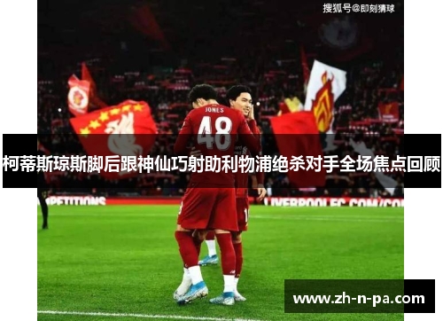 柯蒂斯琼斯脚后跟神仙巧射助利物浦绝杀对手全场焦点回顾