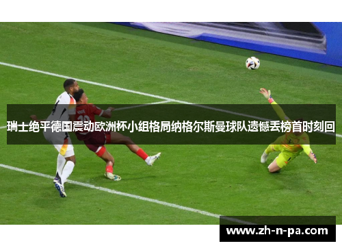 瑞士绝平德国震动欧洲杯小组格局纳格尔斯曼球队遗憾丢榜首时刻回 瑞士绝平德国震动欧洲杯小组格局纳格尔斯曼球队遗憾丢榜首时刻回