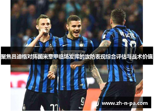 聚焦吕迪格对阵国米意甲临场发挥的攻防表现综合评估与战术价值