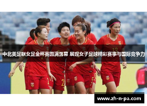 中北美足联女足金杯赛圆满落幕 展现女子足球精彩赛事与国际竞争力