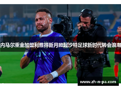 内马尔重金加盟利雅得新月掀起沙特足球新时代转会浪潮