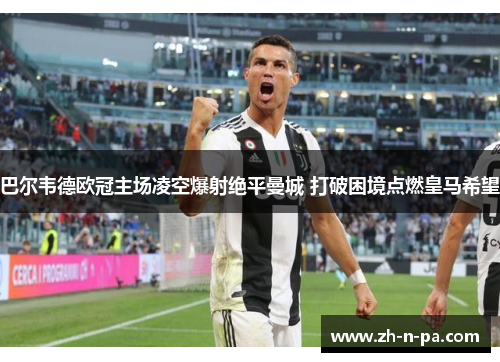 巴尔韦德欧冠主场凌空爆射绝平曼城 打破困境点燃皇马希望 巴尔韦德欧冠主场凌空爆射绝平曼城 打破困境点燃皇马希望