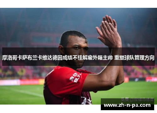 摩洛哥卡萨布兰卡维达德因成绩不佳解雇外籍主帅 重塑球队管理方向 摩洛哥卡萨布兰卡维达德因成绩不佳解雇外籍主帅 重塑球队管理方向