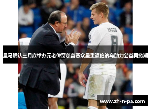 皇马确认三月底举办元老传奇慈善赛众星重返伯纳乌助力公益再掀潮