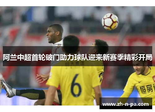 阿兰中超首轮破门助力球队迎来新赛季精彩开局