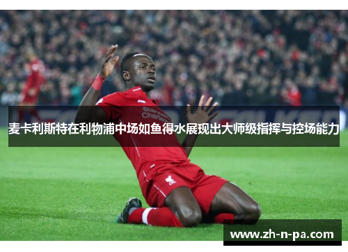 麦卡利斯特在利物浦中场如鱼得水展现出大师级指挥与控场能力 麦卡利斯特在利物浦中场如鱼得水展现出大师级指挥与控场能力